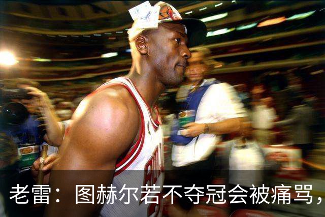 老雷：图赫尔若不夺冠会被痛骂，我会带上帕尔默 福登 马奎和鲍文